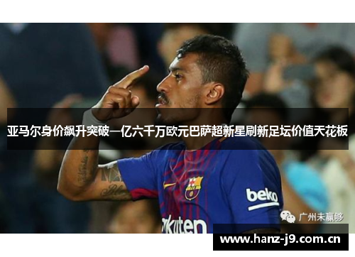 亚马尔身价飙升突破一亿六千万欧元巴萨超新星刷新足坛价值天花板