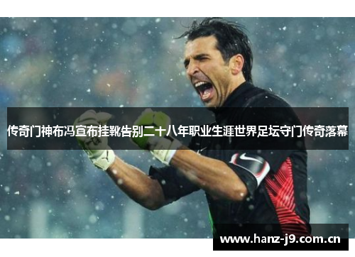 传奇门神布冯宣布挂靴告别二十八年职业生涯世界足坛守门传奇落幕