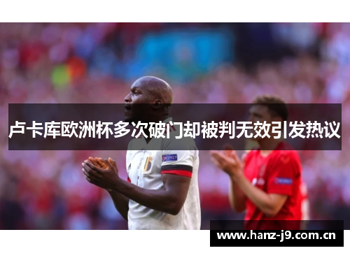 卢卡库欧洲杯多次破门却被判无效引发热议 卢卡库欧洲杯多次破门却被判无效引发热议